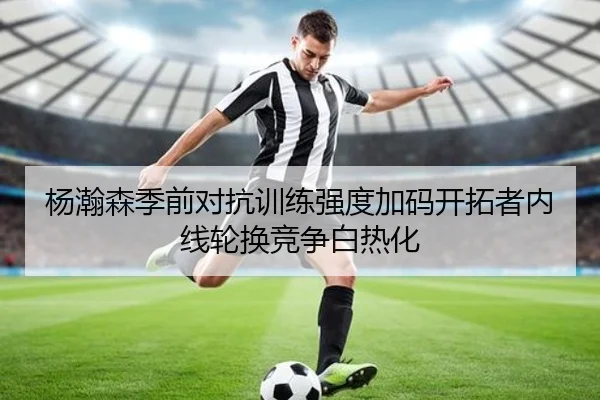 杨瀚森季前对抗训练强度加码开拓者内线轮换竞争白热化
